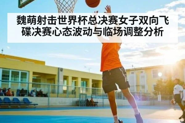 魏萌射击世界杯总决赛女子双向飞碟决赛心态波动与临场调整分析