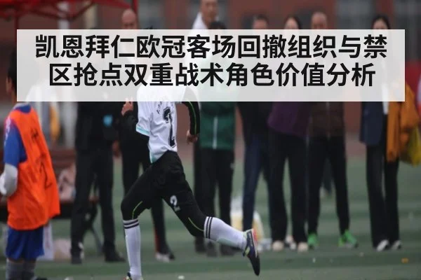 凯恩拜仁欧冠客场回撤组织与禁区抢点双重战术角色价值分析